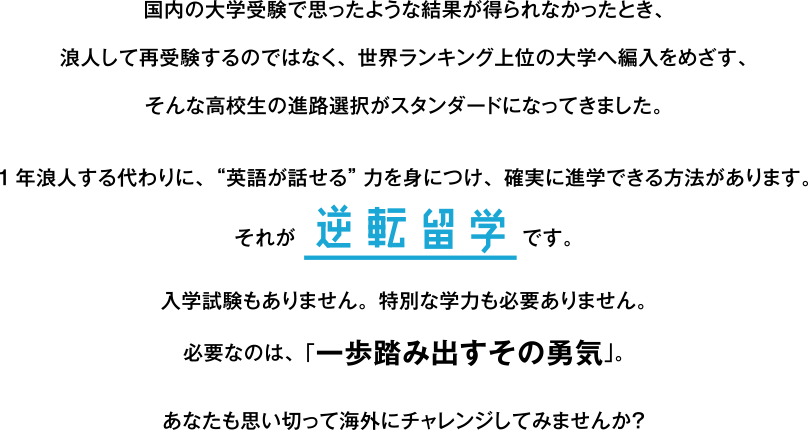 国内の大学受験で思ったような結果が得られなかったとき、浪人して再受験するのではなく、世界ランキング上位の大学へ編入をめざす、そんな高校生の進路選択がスタンダードになってきました。1年浪人する代わりに、“英語が話せる”力を身につけ、確実に進学できる方法があります。それが逆転留学です。入学試験もありません。特別な学力も必要ありません。必要なのは、「一歩踏み出すその勇気」。あなたも思い切って海外にチャレンジしてみませんか？