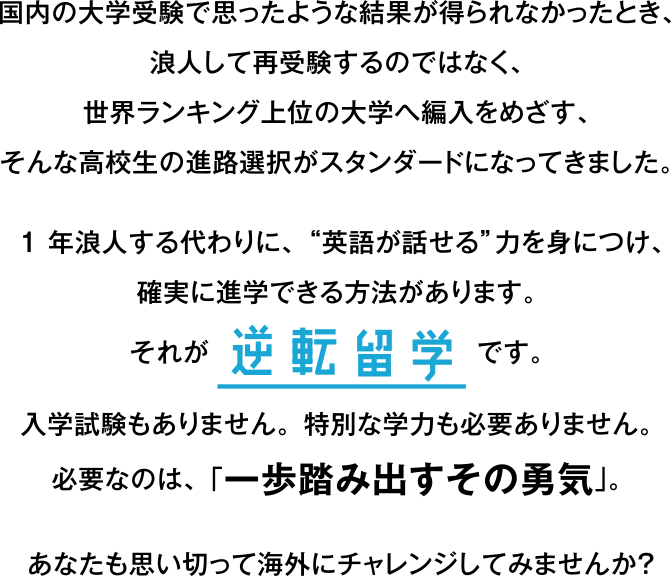 国内の大学受験で思ったような結果が得られなかったとき、浪人して再受験するのではなく、世界ランキング上位の大学へ編入をめざす、そんな高校生の進路選択がスタンダードになってきました。1年浪人する代わりに、“英語が話せる”力を身につけ、確実に進学できる方法があります。それが逆転留学です。入学試験もありません。特別な学力も必要ありません。必要なのは、「一歩踏み出すその勇気」。あなたも思い切って海外にチャレンジしてみませんか？