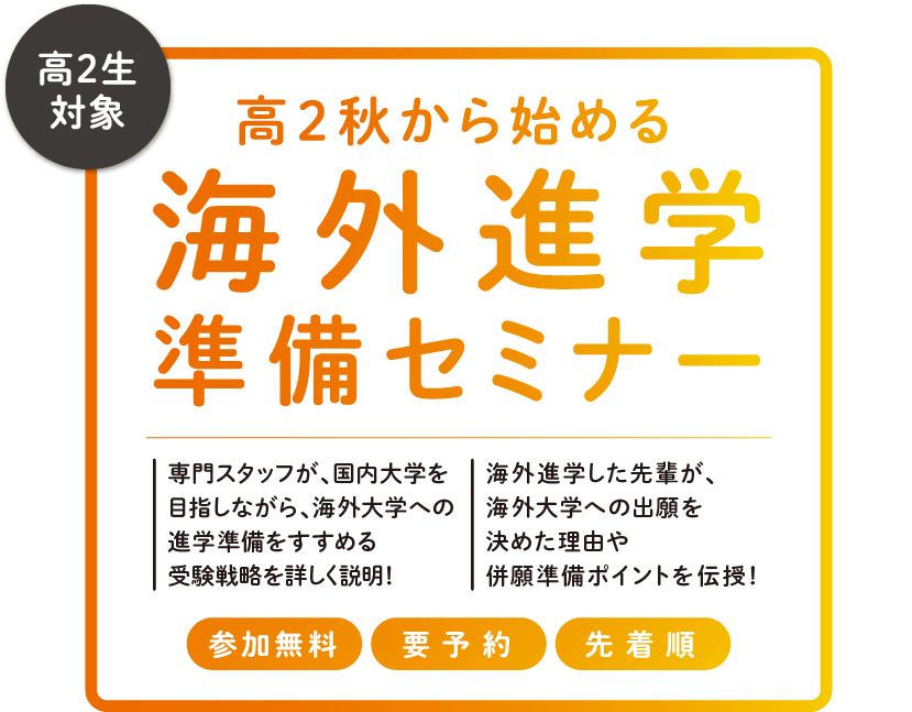 高２秋から始める海外進学準備セミナー　専門スタッフが、国内大を目指しながら、海外大への進学準備をすすめる受験戦略を詳しく説明！　海外進学した先輩が、海外大への出願を決めた理由や併願準備ポイントを伝授！