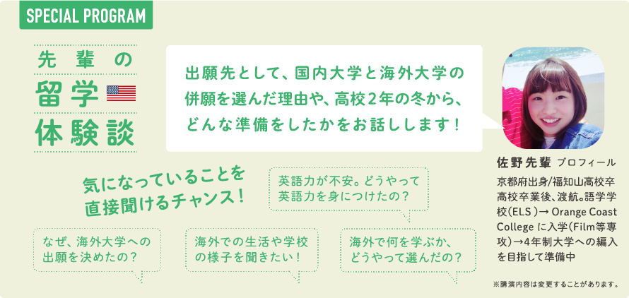 SPECIAL PROGRAM　先輩の留学体験談　出願先として、国内大学と海外大学の併願を選んだ理由や、高校２年の冬から、どんな準備をしたかをお話しします！　気になっていることを直接聞けるチャンス！　なぜ、海外大学への出願を決めたのか？　英語力が不安。どうやって英語力を身につけたの？　高校2年生のとき、どんな準備をしたの？　海外での生活や学校の様子を聞きたい！　海外で何を学ぶか、どのように選んだの？　佐野 先輩 プロフィール　京都府出身/福知山高校卒　高校卒業後、渡航。語学学校（ELS ）→ Orange Coast College に入学（Film等専攻）→4年制大学への編入を目指して準備中　※講演内容は変更することがあります。