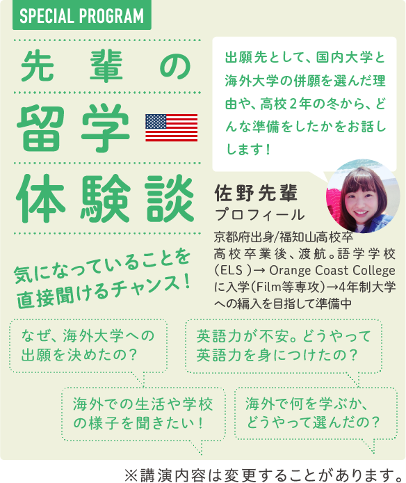 SPECIAL PROGRAM　先輩の留学体験談　出願先として、国内大学と海外大学の併願を選んだ理由や、高校２年の冬から、どんな準備をしたかをお話しします！　気になっていることを直接聞けるチャンス！　なぜ、海外大学への出願を決めたのか？　英語力が不安。どうやって英語力を身につけたの？　高校2年生のとき、どんな準備をしたの？　海外での生活や学校の様子を聞きたい！　海外で何を学ぶか、どのように選んだの？　佐野 先輩 プロフィール　京都府出身/福知山高校卒　高校卒業後、渡航。語学学校（ELS ）→ Orange Coast College に入学（Film等専攻）→4年制大学への編入を目指して準備中　※講演内容は変更することがあります。