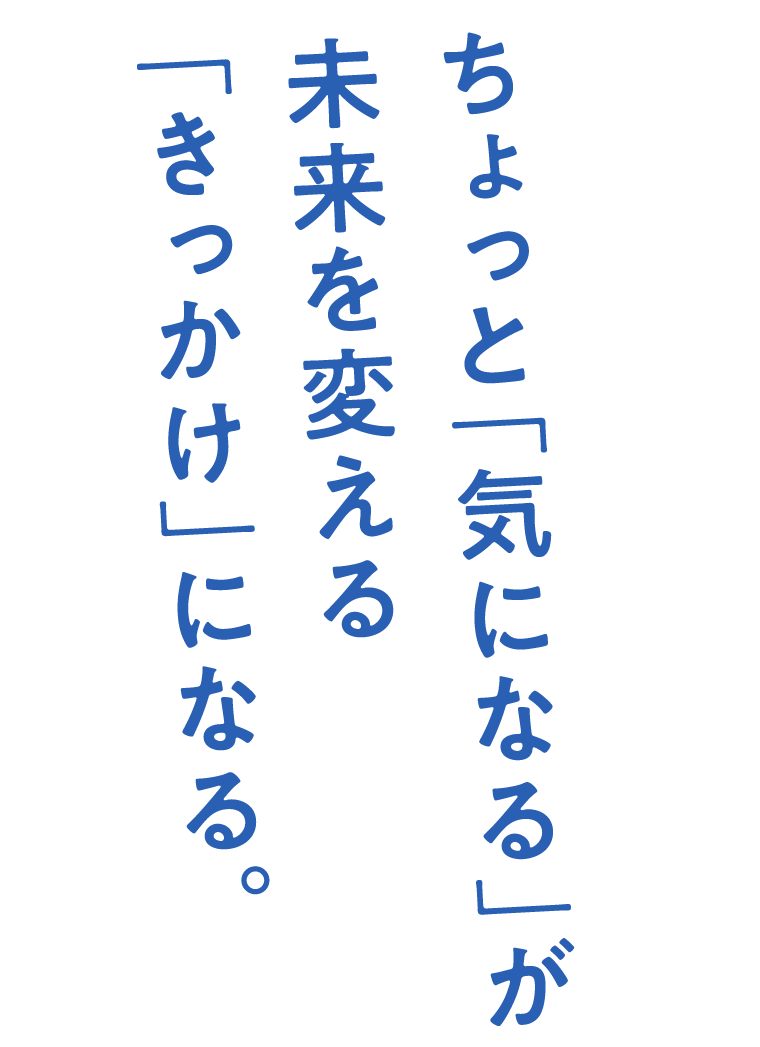 ちょっと「気になる」が未来を変える「きっかけ」になる。