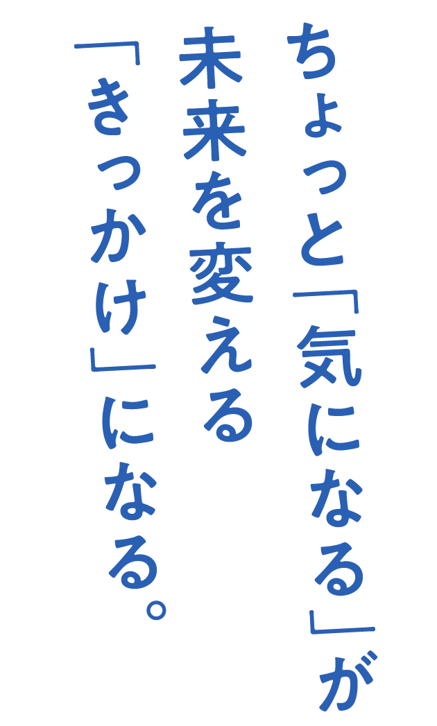 ちょっと「気になる」が未来を変える「きっかけ」になる。