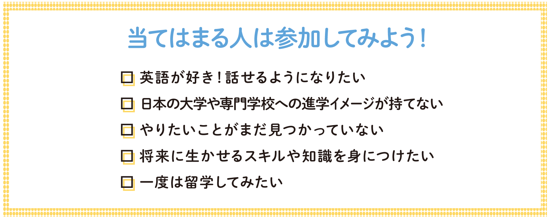 当てはまる人は参加してみよう！英語が好き！話せるようになりたい　日本の大学や専門学校への進学イメージが持てない　やりたいことがまだ見つかっていない　将来に生かせるスキルや知識を身につけたい　一度は留学してみたい