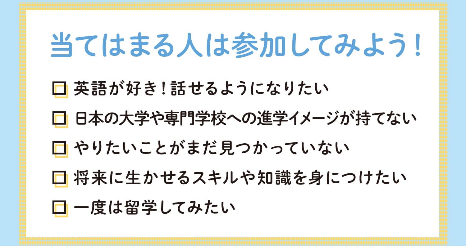 当てはまる人は参加してみよう！英語が好き！話せるようになりたい　日本の大学や専門学校への進学イメージが持てない　やりたいことがまだ見つかっていない　将来に生かせるスキルや知識を身につけたい　一度は留学してみたい
