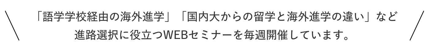 「語学学校経由の海外進学」「国内大からの留学と海外進学の違い」など進路選択に役立つWEBセミナーを毎週開催しています。